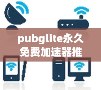 pubglite永久免费加速器推荐，提升网页加载速度的高效工具