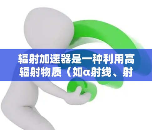 辐射加速器是一种利用高辐射物质（如α射线、射线、射线）加速目标物体的技术，广泛应用于工业、医疗和军事等领域。以下是关于辐射加速器的详细分析