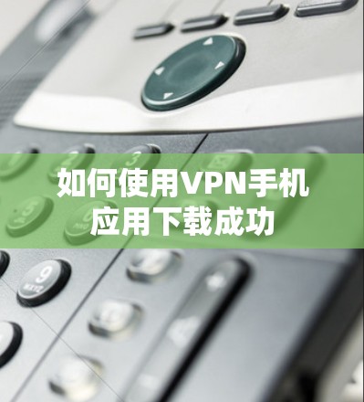 如何使用VPN手机应用下载成功 如何使用VPN手机应用下载成功