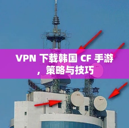 VPN 下载韩国 CF 手游,策略与技巧 VPN 下载韩国 CF 手游,策略与技巧