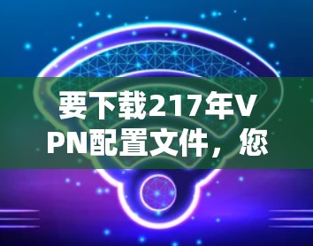 要下载217年VPN配置文件,您可以按照以下步骤操作 要下载217年VPN配置文件,您可以按照以下步骤操作