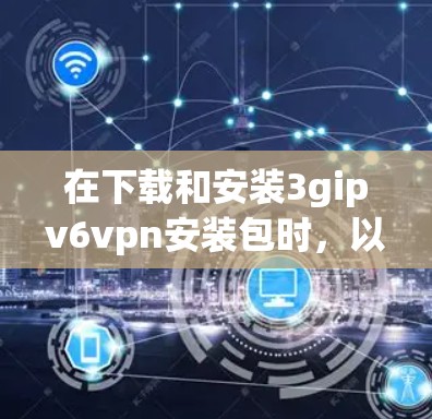 在下载和安装3gipv6vpn安装包时，以下是一步步的指南，帮助你顺利完成安装