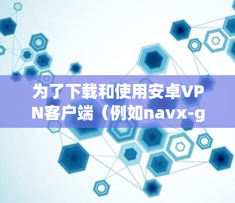 为了下载和使用安卓VPN客户端(例如navx-go)可以按照以下步骤操作 为了下载和使用安卓VPN客户端(例如navx-go)可以按照以下步骤操作