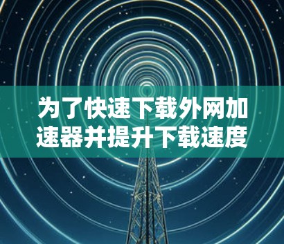 为了快速下载外网加速器并提升下载速度，您可以按照以下步骤进行操作