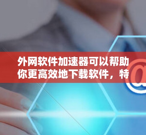 外网软件加速器可以帮助你更高效地下载软件，特别是当你经常使用外网时。以下是一些推荐的外网软件加速器，涵盖了多种软件类型和需求