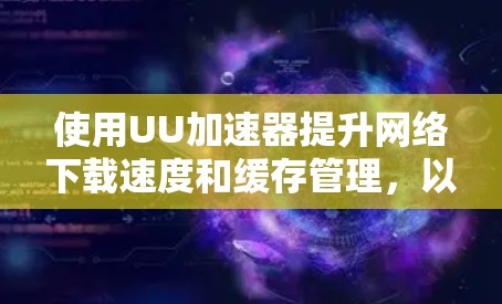 使用UU加速器提升网络下载速度和缓存管理,以下是详细的步骤指南 使用UU加速器提升网络下载速度和缓存管理,以下是详细的步骤指南