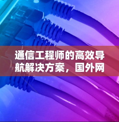 通信工程师的高效导航解决方案,国外网页加速器的全面解析 通信工程师的高效导航解决方案,国外网页加速器的全面解析