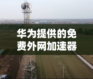 华为提供的免费外网加速器主要功能包括