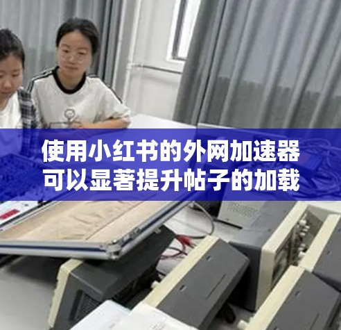 使用小红书的外网加速器可以显著提升帖子的加载速度，帮助你更好地管理账号和帖子。以下是详细的步骤指南