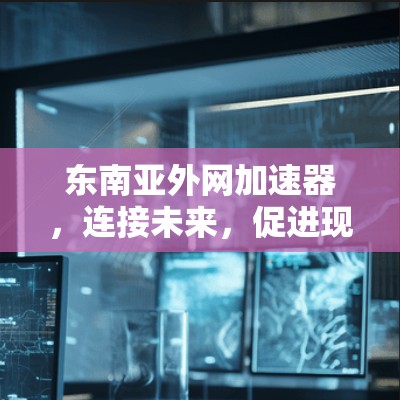 东南亚外网加速器,连接未来,促进现代化 东南亚外网加速器,连接未来,促进现代化