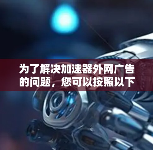 为了解决加速器外网广告的问题,您可以按照以下步骤进行操作 为了解决加速器外网广告的问题,您可以按照以下步骤进行操作