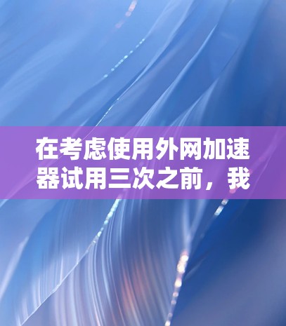 在考虑使用外网加速器试用三次之前，我需要做以下步骤和评估