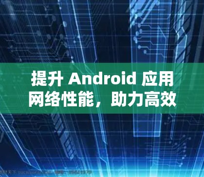 提升 Android 应用网络性能，助力高效工作与生活