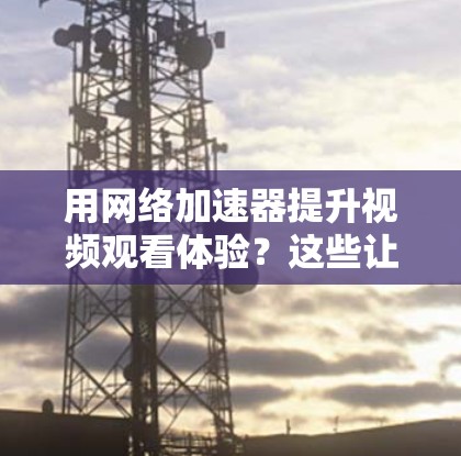 用网络加速器提升视频观看体验？这些让你省心又省力的工具你必须知道