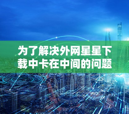 为了解决外网星星下载中卡在中间的问题，可以按照以下步骤进行
