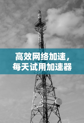 高效网络加速，每天试用加速器外网的最佳选择