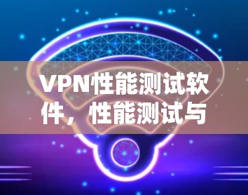 VPN性能测试软件,性能测试与实际使用对比分析 VPN性能测试软件,性能测试与实际使用对比分析