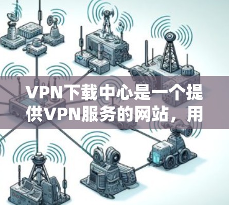 VPN下载中心是一个提供VPN服务的网站，用户可以通过上传自己的下载资料来获取网络资源。以下是使用该中心的具体步骤和建议