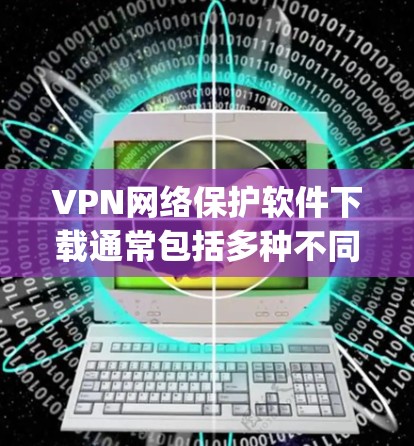 VPN网络保护软件下载通常包括多种不同类型，如Vidio、Netnki、Zapto、Snyk、36网络保护等。以下是几种常见的VPN网络保护软件下载链接和下载步骤