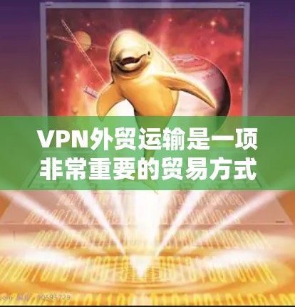 VPN外贸运输是一项非常重要的贸易方式，它能够确保您的货物在运输过程中完全安全、可靠。以下是一些关于VPN外贸运输的详细介绍，帮助您更好地选择和使用