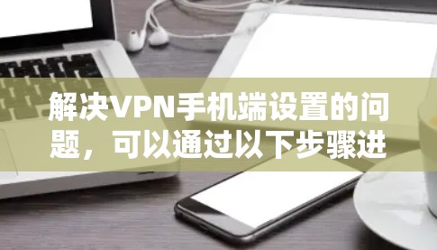 解决VPN手机端设置的问题,可以通过以下步骤进行 解决VPN手机端设置的问题,可以通过以下步骤进行
