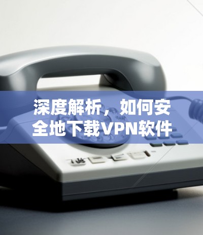 深度解析，如何安全地下载VPN软件