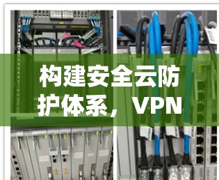 构建安全云防护体系，VPN企业网络安全方案