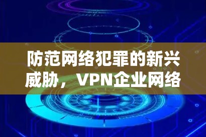 防范网络犯罪的新兴威胁,VPN企业网络安全威胁分析与对策研究 防范网络犯罪的新兴威胁,VPN企业网络安全威胁分析与对策研究