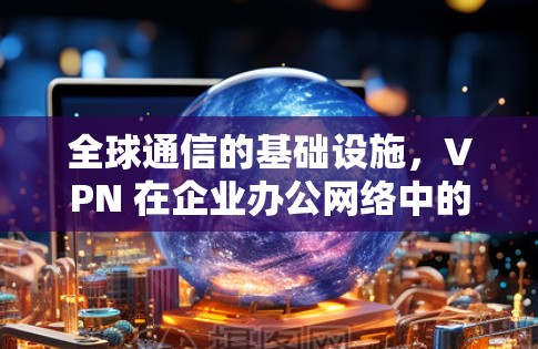 全球通信的基础设施，VPN 在企业办公网络中的重要性