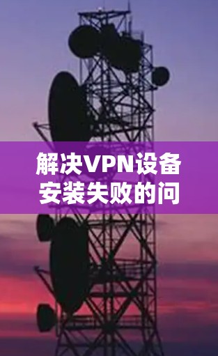 解决VPN设备安装失败的问题可以从以下几个方面入手