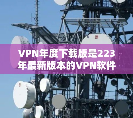 VPN年度下载版是223年最新版本的VPN软件，涵盖了多种功能和平台，适合不同需求的用户。以下是几种常见的VPN类型及其特点