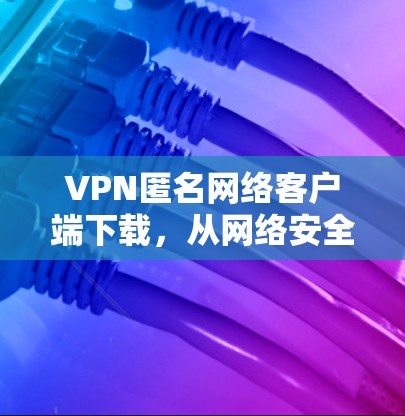 VPN匿名网络客户端下载，从网络安全到隐私保护的未来挑战