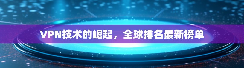VPN技术的崛起,全球排名最新榜单 VPN技术的崛起,全球排名最新榜单