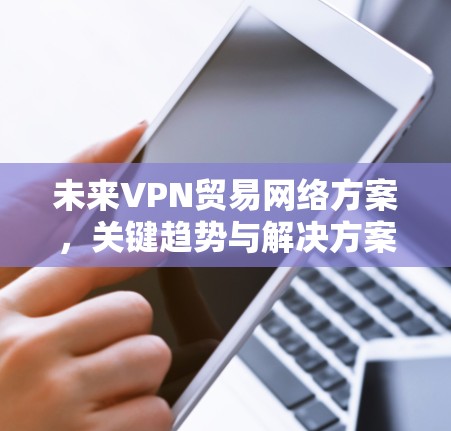 未来VPN贸易网络方案，关键趋势与解决方案
