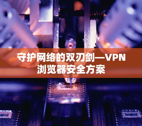 守护网络的双刃剑—VPN浏览器安全方案 守护网络的双刃剑—VPN浏览器安全方案