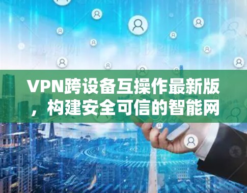 VPN跨设备互操作最新版,构建安全可信的智能网络 VPN跨设备互操作最新版,构建安全可信的智能网络