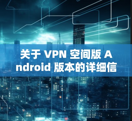 关于 VPN 空间版 Android 版本的详细信息,以下是一些关键点和功能点 关于 VPN 空间版 Android 版本的详细信息,以下是一些关键点和功能点