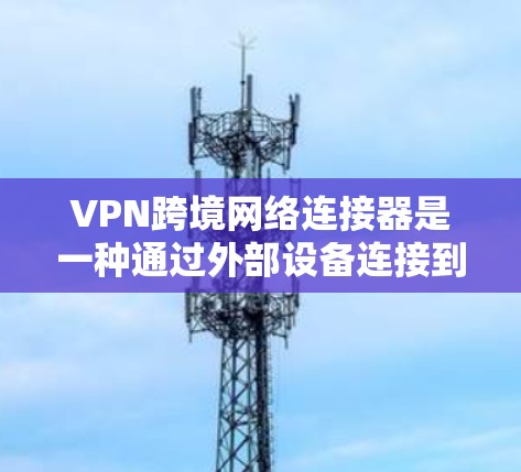 VPN跨境网络连接器是一种通过外部设备连接到外部VPN服务，用于在没有物理连接的情况下安全、高效地访问互联网的网络设备。以下是对 VPN 的整体理解