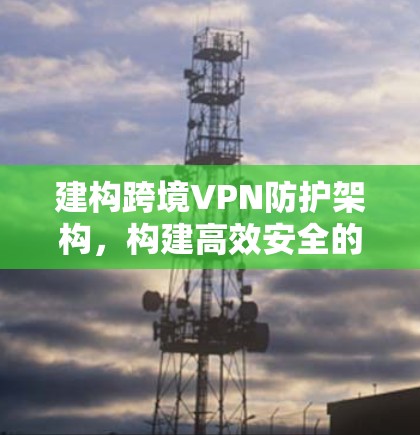 建构跨境VPN防护架构，构建高效安全的通信解决方案