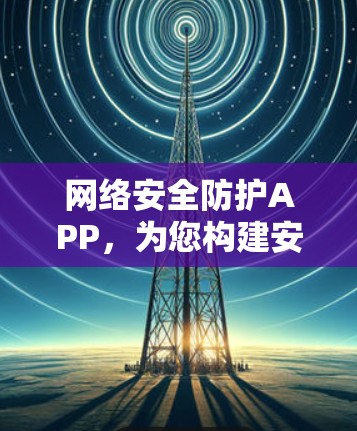 网络安全防护APP，为您构建安全的网络环境