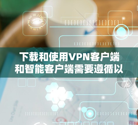 下载和使用VPN客户端和智能客户端需要遵循以下步骤和注意事项