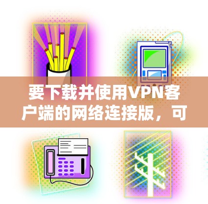 要下载并使用VPN客户端的网络连接版，可以按照以下步骤操作