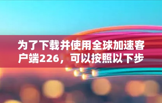 为了下载并使用全球加速客户端226，可以按照以下步骤进行