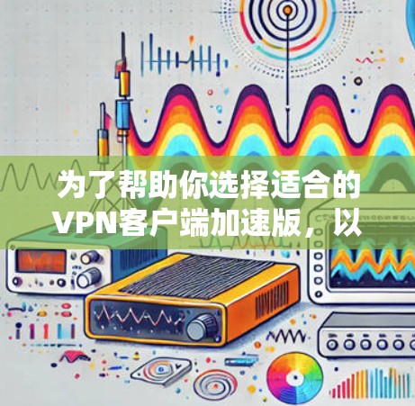 为了帮助你选择适合的VPN客户端加速版，以下是详细的分析和建议