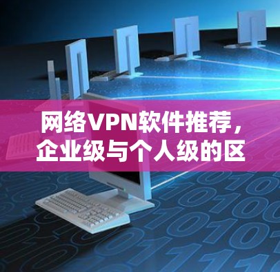 网络VPN软件推荐，企业级与个人级的区别与选择指南