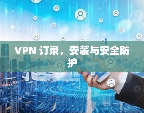 VPN 订录,安装与安全防护 VPN 订录,安装与安全防护