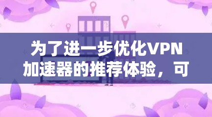 为了进一步优化VPN加速器的推荐体验,可以按照以下步骤进行改进 为了进一步优化VPN加速器的推荐体验,可以按照以下步骤进行改进