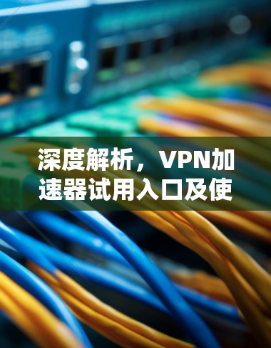 深度解析，VPN加速器试用入口及使用指南