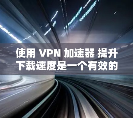 使用 VPN 加速器 提升下载速度是一个有效的网络隔离和加速技术，但使用时需要综合考虑多个因素以确保效果。以下是一些关键步骤和建议