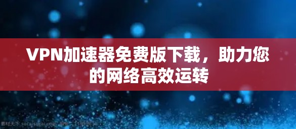 VPN加速器免费版下载,助力您的网络高效运转 VPN加速器免费版下载,助力您的网络高效运转
